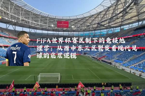 FIFA世界杯赛区制下的竞技地理学：从西中东三区裂变看现代足球的底层逻辑