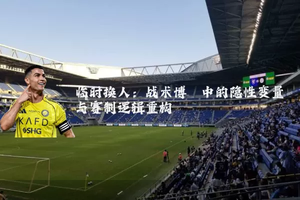 临时换人：战术博弈中的隐性变量与赛制逻辑重构